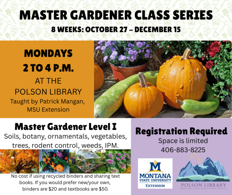 Master Gardener Class Series 8 weeks starting October 27 Mondays 2 to 4 p.m. taught by Patrick Mangan from MSU Extension. Master Gardener Level I. No cost if using recycled binders and sharing text books. Otherwise $20 for binders and $50 for textbooks. Registration required, space limited. Call 406-883-8225.