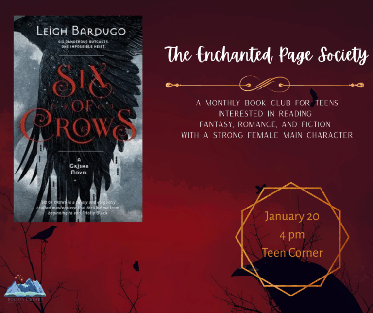 New teen book club: The Enchanted Page Society. Monthly book club for teens interested in reading fantasy, romance and fiction with a strong female main character. Reading Six of Crows and discussing January 20 at 4 p.m. in the teen corner.