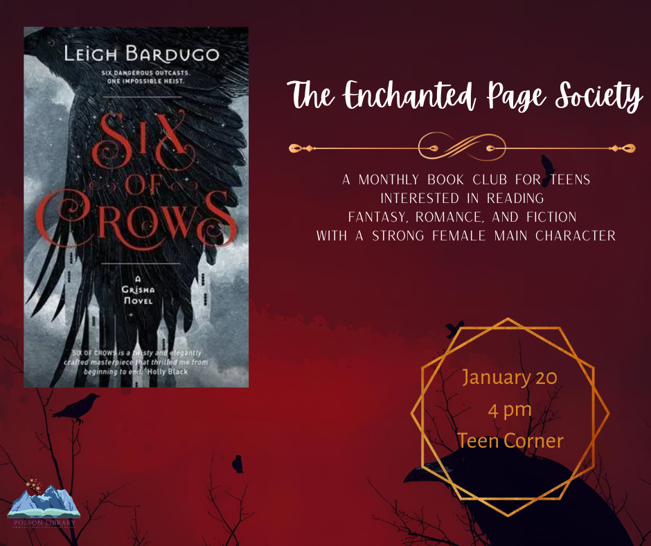 New teen book club: The Enchanted Page Society. Monthly book club for teens interested in reading fantasy, romance and fiction with a strong female main character. Reading Six of Crows and discussing January 20 at 4 p.m. in the teen corner.
