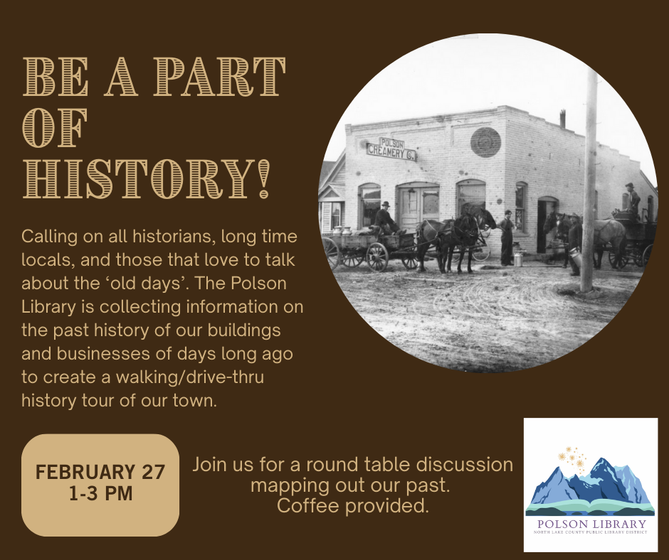 Be a part of history! Calling on all historians, long time locals, and those that love to talk about the old days. The Polson Library is collecting information on the past history of our buildings and businesses of days long ago to create a walking/drive-thru history tour of our town. February 27 from 1 to 3 p.m. join us for a round table discussion mapping out our past. Coffee provided.
