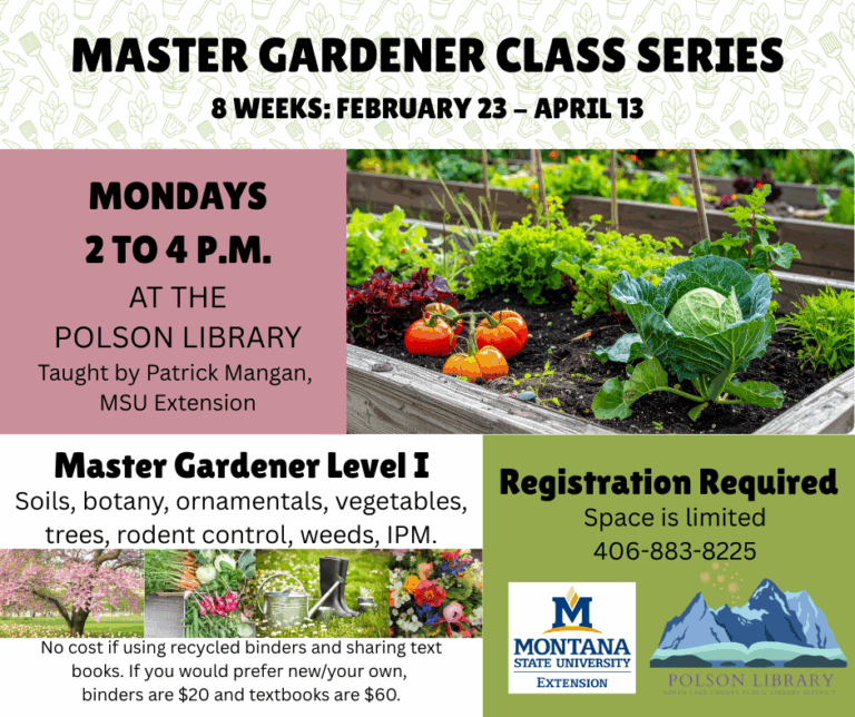 Master Gardener Class runs 8 weeks February 23 - April 13. Mondays 2 to 4 p.m. at the library. Master Gardener Level I soils, botany, ornamentals, vegetables, trees, rodent control, weeds, IPM. No cost if using recycled binders and sharing text books. If you would prefer new/your own binders are $20 and textbooks are $60. Registration if required. Space is limited. Call 406-883-8225 to sign up.
