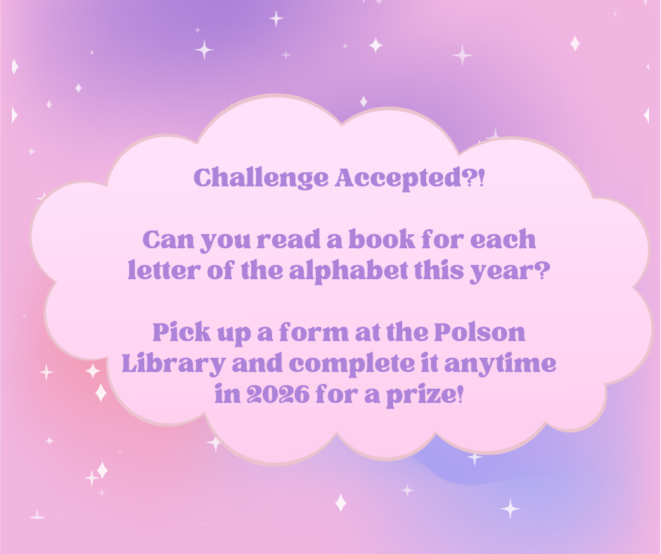 Challenge Accepted?! Can you read a book for each letter of the alphabet this year? Pick up a form at the Polson Library and complete it anytime in 2026 for a prize!