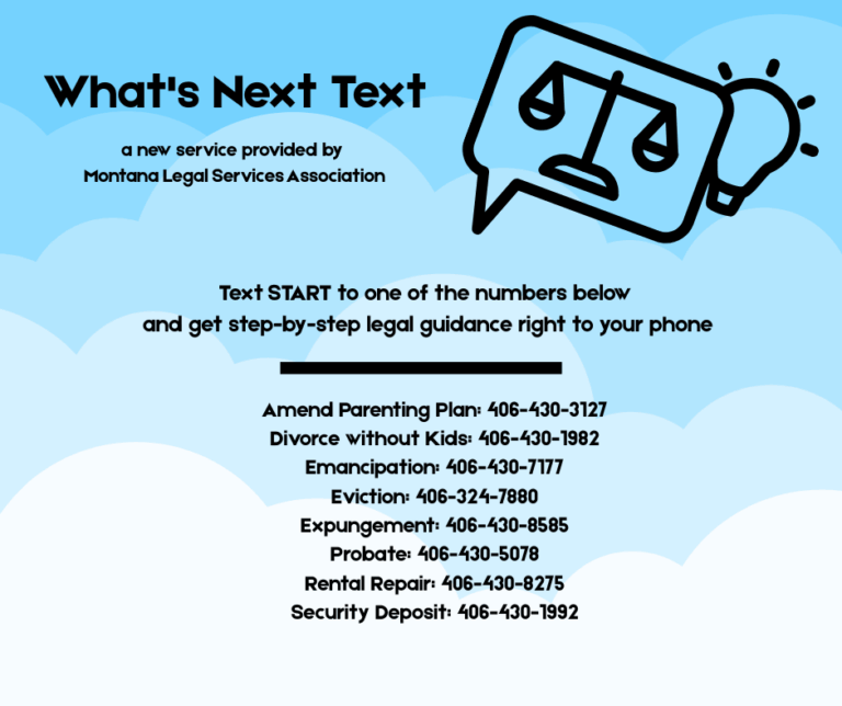 What's Next Text a new service provided by Montana Legal Services Association. Text START to one of the numbers below and get step-by-step legal guidance right to your phone. Amend Parenting Plan: 406-430-3127; Divorce without kids: 406-430-1982; Emancipation: 406-430-7177; Eviction: 406-324-7880; Expungement: 406-430-8585; Probate: 406-430-5078; Rental Repair: 406-430-8275; Security Deposit: 406-430-1992.