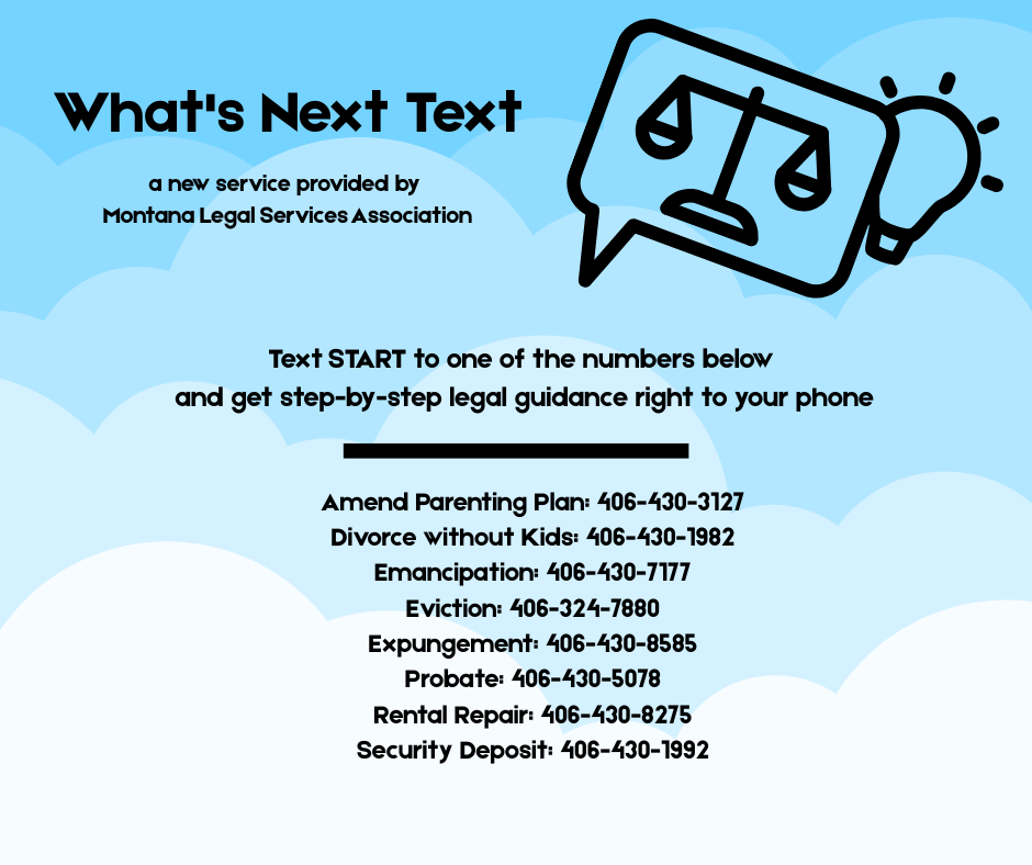 What's Next Text a new service provided by Montana Legal Services Association. Text START to one of the numbers below and get step-by-step legal guidance right to your phone. Amend Parenting Plan: 406-430-3127; Divorce without kids: 406-430-1982; Emancipation: 406-430-7177; Eviction: 406-324-7880; Expungement: 406-430-8585; Probate: 406-430-5078; Rental Repair: 406-430-8275; Security Deposit: 406-430-1992.