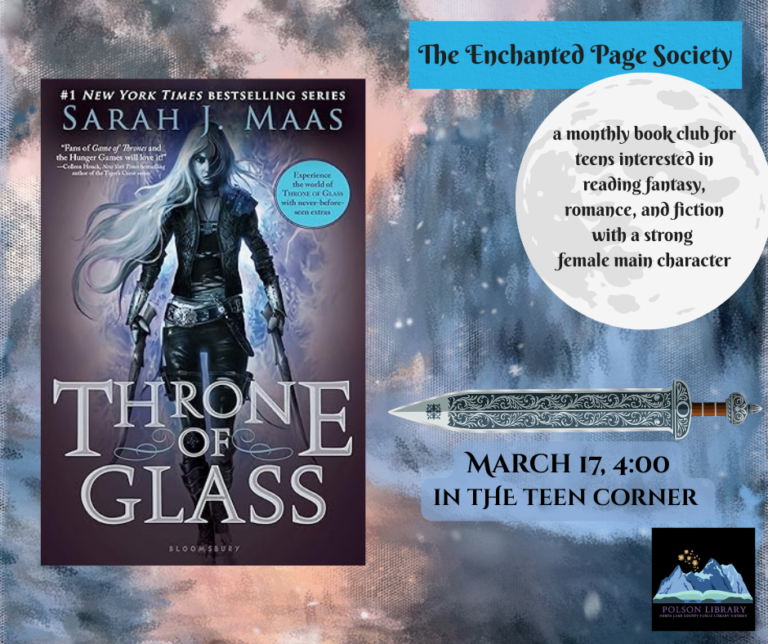 the Enchanted Page Society. A monthly book club for teens interested in reading fantasy, romance and fiction with a strong female main character. March 17 4 p.m. in the teen corner. Book is "Throne of Glass" by Sarah J. Maas (image of book cover).