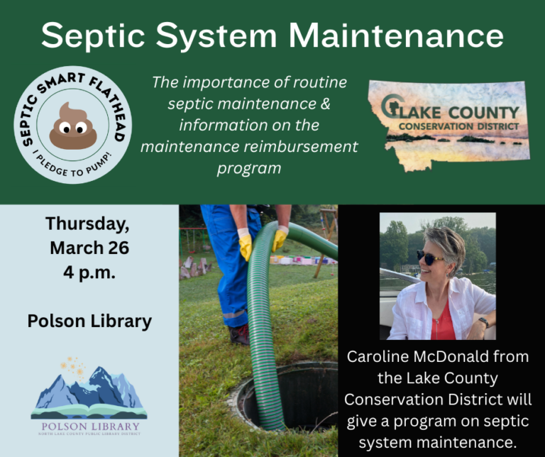 Septic System Maintenance (Septic Smart Flathead I Pledge to Pump! logo and Lake County Conservation logo). The importance of routine septic maintenance and information on the maintenance reimbursement program. Thursday, March 26 at 4 p.m. Polson Library. Caroline McDonald from the Lake County Conservation District will give a program on septic system maintenance.