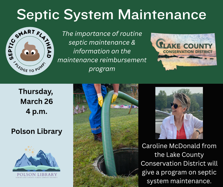 Septic System Maintenance (Septic Smart Flathead I Pledge to Pump! logo and Lake County Conservation logo). The importance of routine septic maintenance and information on the maintenance reimbursement program. Thursday, March 26 at 4 p.m. Polson Library. Caroline McDonald from the Lake County Conservation District will give a program on septic system maintenance.
