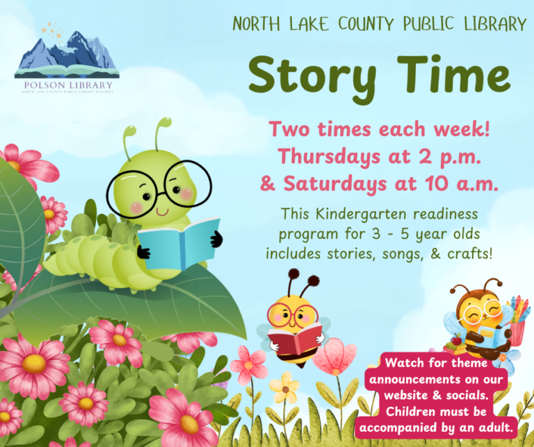 North Lake County Public Library Story Time. Two times each week! Thursdays at 2 p.m. and Saturdays at 10 a.m. This Kindergarten readiness program for 3 - 5 year olds includes stories, songs and crafts. Watch for theme announcements on our website and socials. Children must be accompanied by an adult.