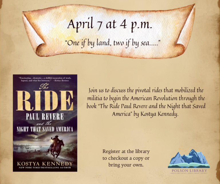 April 7 at 4 p.m. "One if by land, two if by sea..." Join us to discuss the pivotal rides that mobilized the militia to begin the American Revolution through the book "The Ride - Paul Revere and the Night that Saved America" by Kostya Kennedy. Register at the library to checkout a copy or bring your own.