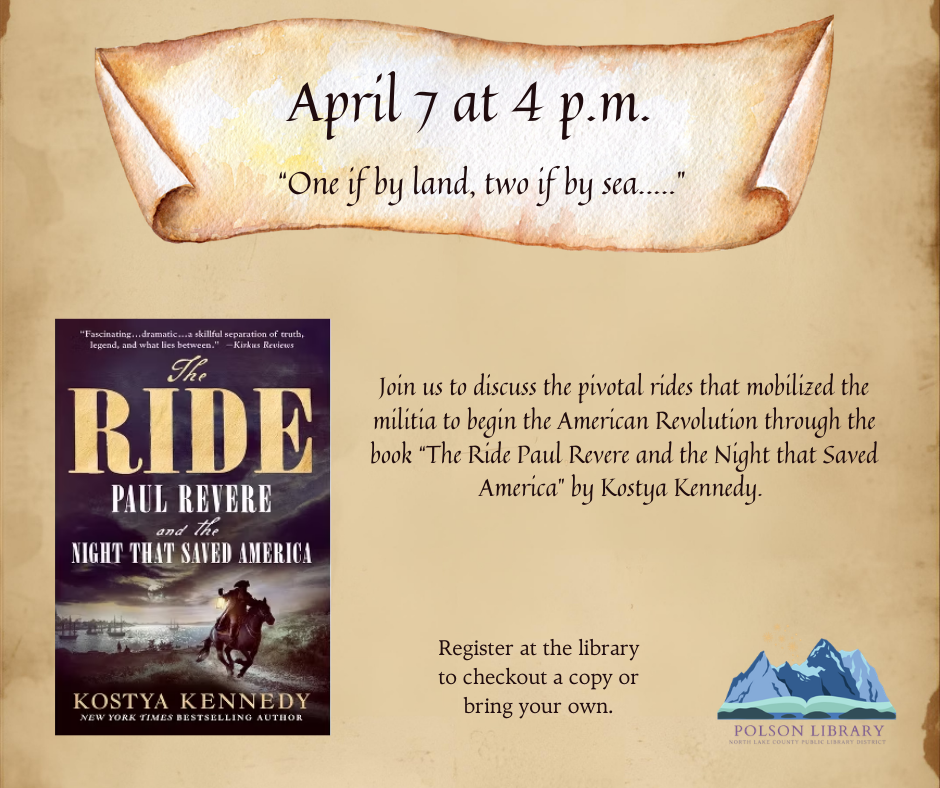 April 7 at 4 p.m. "One if by land, two if by sea..." Join us to discuss the pivotal rides that mobilized the militia to begin the American Revolution through the book "The Ride - Paul Revere and the Night that Saved America" by Kostya Kennedy. Register at the library to checkout a copy or bring your own.