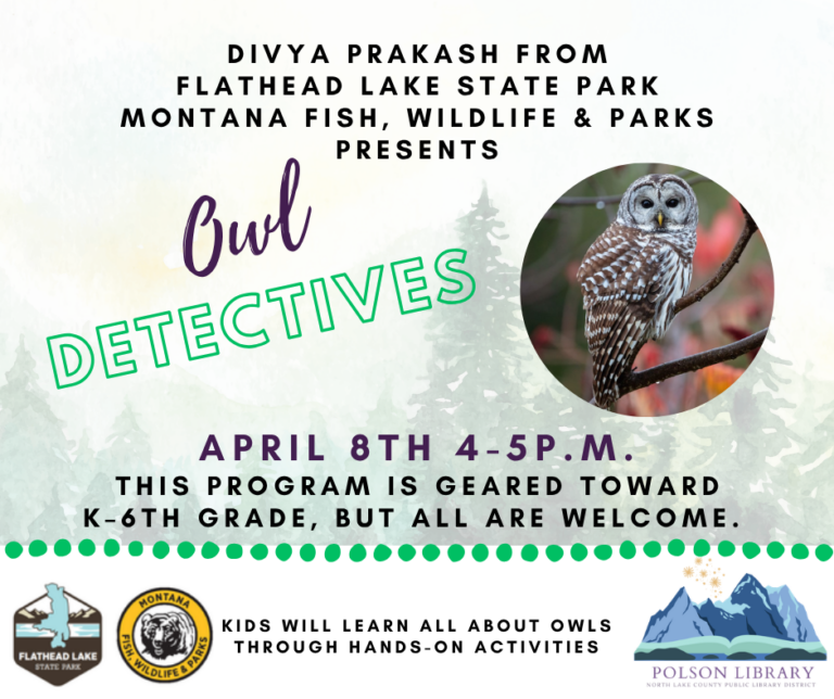 Divya Prakash from Flathead Lake State Park and Montana Fish, Wildlife and Parks presents Owl Detectives. April 8 4 to 5 p.m. This program is geared toward K-6th grade, but all are welcome. Kids will learn all about owls through hands-on activities.