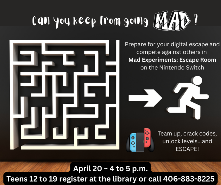 Can you keep from going mad? Prepare for your digital escape and compete against others in Mad Experiments: Escape Room on the Nintendo Switch. Team up, crack codes, unlock levels...and ESCAPE! April 20th 4 to 5 p.m. Teens 12-19 register at the library or call 406-883-8225