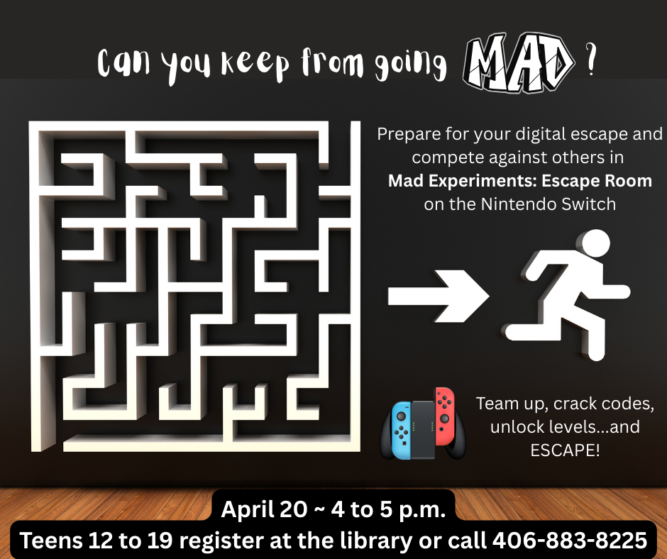 Can you keep from going mad? Prepare for your digital escape and compete against others in Mad Experiments: Escape Room on the Nintendo Switch. Team up, crack codes, unlock levels...and ESCAPE! April 20th 4 to 5 p.m. Teens 12-19 register at the library or call 406-883-8225