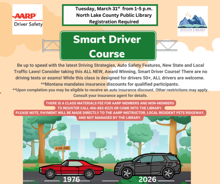 AARP Driver Safety Tuesday, March 31 from 1 to 5 p.m. North Lake County Public Library Registration Required. Smart Driver Course. Be up to speed with the latest Driving Strategies, Auto Safety Features, New State and Local Traffic Laws! Consider taking this ALL NEW, Award Winning, Smart Driver Course! There are no driving tests or exams! While this class is designed for drivers 50+, ALL drivers are welcome. **Montana mandates insurance discounts for qualified participants. **Upon completion you may be eligible to receive an auto insurance discount. Other restrictions may apply. Consult your insurance agent for details. there is a class materials fee for aarp members and non-members to register call 406-883-8225 or come into the library. Please note, payment will be made directly to the aarp instructor, local resident pete ridgeway, and not managed by the library.