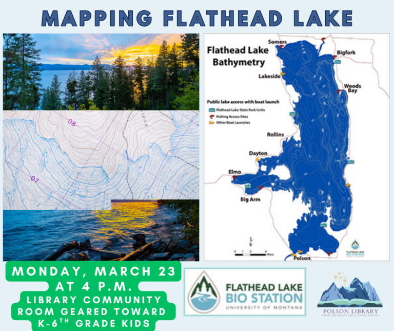 Flathead Lake Bio Station Mapping Flathead Lake Monday, March 23 at 4 p.m. Library Community Room geared toward K-6th grade kids. Images of flathead lake, a generic map and a map of Flathead Lake Bathymetry