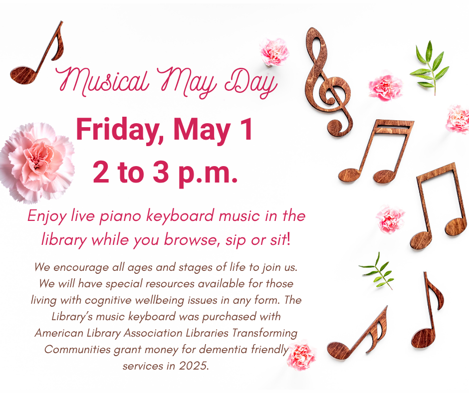 Musical May Day – May 1 Musical May Day Friday, May 1 2 to 3 p.m. Enjoy live piano keyboard music in the library while you browse, sip or sit! We encourage all ages and stages of life to join us. We will have special resources available for those living with cognitive wellbeing issues in any form. The Library’s music keyboard was purchased with American Library Association Libraries Transforming Communities grant money for dementia friendly services in 2025.