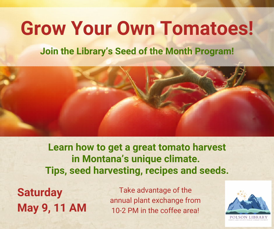 May 9, Tomatoes-Seed of the Month Join us Saturday, May 9 at 11 AM for tomatoes, our seed of the month. Learn how to grow a great harvest in Montana’s unique climate. We’ll talk about planting tips, ways to harvest seeds, share recipes, and take-home seeds. Take advantage of our annual plant exchange event in the coffee area too from 10-2 pm! There is no obligation to trade, and you can contribute or take plants without needing an exact trade.