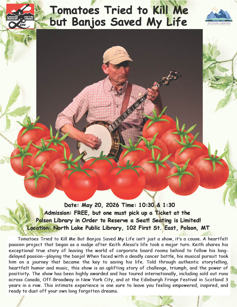 TOMATOES TRIED TO KILL ME BUT BANJOS SAVED MY LIFE MAY 20 “Tomatoes Tried to Kill Me but Banjos Saved My Life” Date: May 20, 2026 Time: 10:30 and 1:30 Admission: FREE, but one must pick up a ticket at the Polson Library in order to reserve a seat! Seating is limited! Location: North lake Public Library, 102 First St. East, Polson MT “Tomatoes Tried to Kill Me but Banjos Saved My Life” isn’t just a show, it’s a cause. A heartfelt passion project that began as a nudge after Keith Alessi’s life took a major turn. Keith shares his exceptional true story of leaving the world of corporate board rooms behind to follow his long-delayed passion-playing the banjo! When faced with a deadly cancer battle, his musical pursuit took him on a journey that became the key to saving his life. Told through authentic storytelling, heartfelt humor and music, this show is an uplifting story of challenge, triumph, and the power of positivity. The show has been highly awarded and has toured internationally, including sold out runs across Canada, Off-Broadway in New York City, and at the Edinburgh Fringe Festival in Scotland 3 years in a row. This intimate experience is one sure to leave you feeling empowered, inspired, and ready to dust off your own long forgotten dreams.