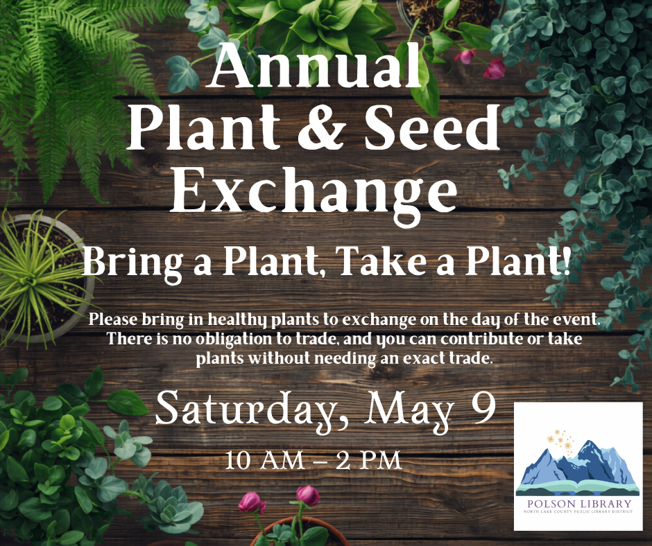 Plant Exchange May 9 We are having a plant exchange at the Library! Join us from 10 a.m.-2 p.m. Do you have extra plant cuttings in your home that have yet to be potted? Do you have an excess of seedlings that were started for your garden? Come and trade for other plants from people in the Community. Please bring in healthy plants to exchange for this event. There is no obligation to trade, and you can contribute or take plants without needing an exact trade. The plant exchange will take place at the Polson Library in the coffee nook area.