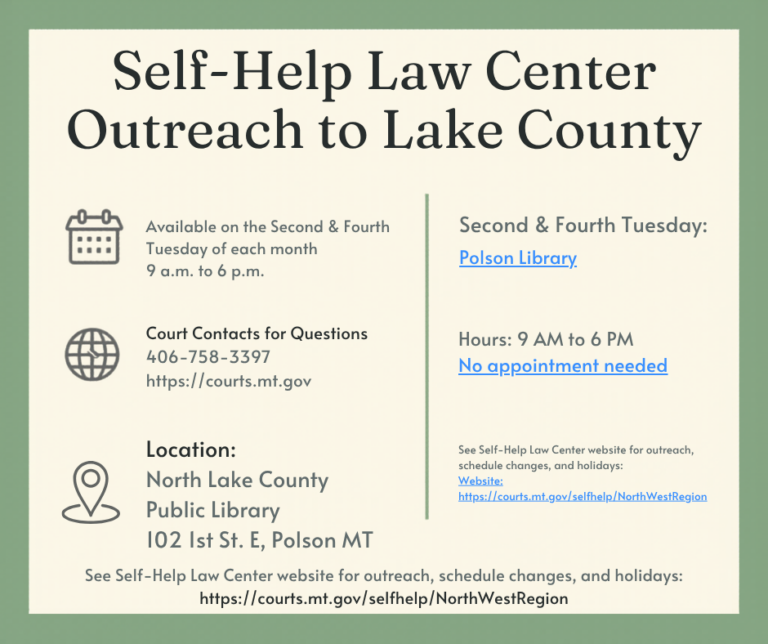 Self-Help Law Center Outreach to Lake County Available on the Second & Fourth Tuesday of each month 9 a.m. to 6 p.m. Court Contacts for Questions 406-758-3397 https://courts.mt.gov Location: North Lake County Public Library 102 1st St. E, Polson MT Polson Library No Appointment Needed See Self-Help Law Center website for outreach, schedule changes, and holidays: Website: https://courts.mt.gov/selfhelp/NorthWestRegion See Self-Help Law Center website for outreach, schedule changes, and holidays: https://courts.mt.gov/selfhelp/NorthWestRegion