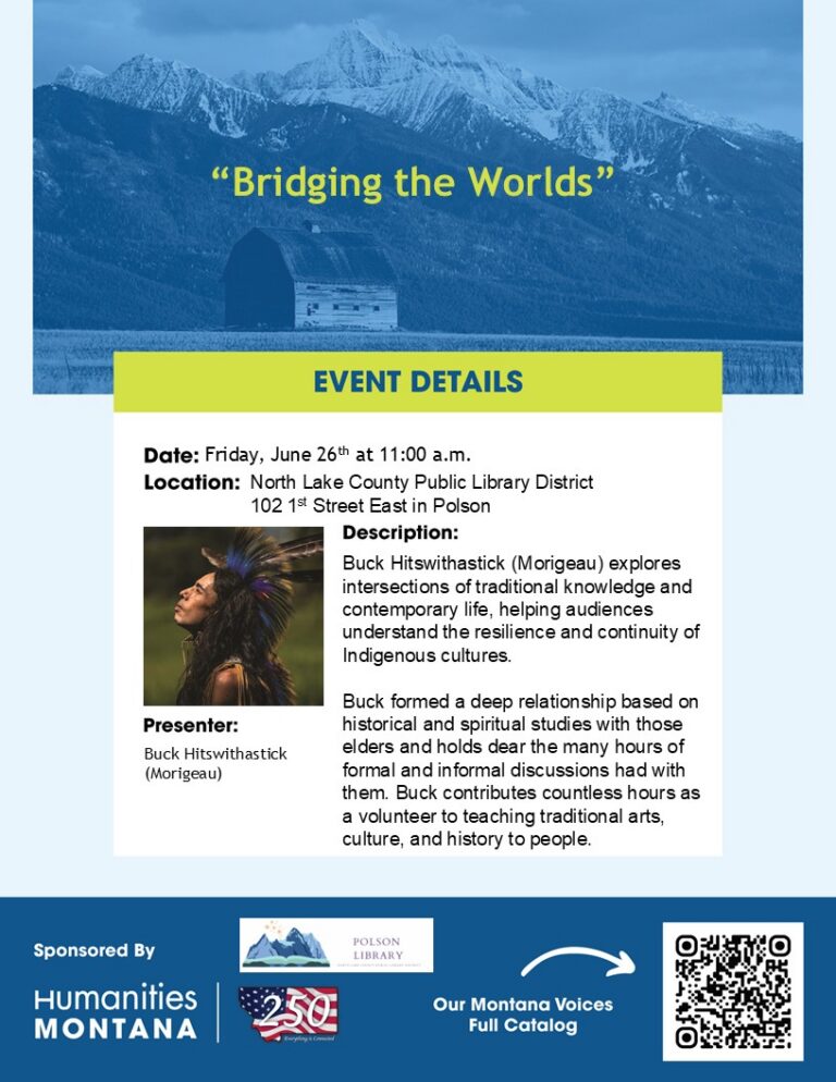 “Bridging the Worlds” Event Details Date: Friday, June 26th at 11:00 a.m. Location: North Lake County Public Library District 102 1st Street East in Polson Description: Buck Hitswithastick (Morigeau) explores intersections of traditional knowledge and contemporary life, helping audiences understand the resilience and continuity of Indigenous cultures. Buck formed a deep relationship based on historical and spiritual studies with those elders and holds dear the many hours of formal and informal discussions had with them. Buck contributes countless hours as a volunteer to teaching traditional arts, culture, and history to people. Presenter: Buck Hitswithastick (Morigeau) Sponsored by Humanities Montana View the full Montana Conversations Catalog by scanning the QR code.
