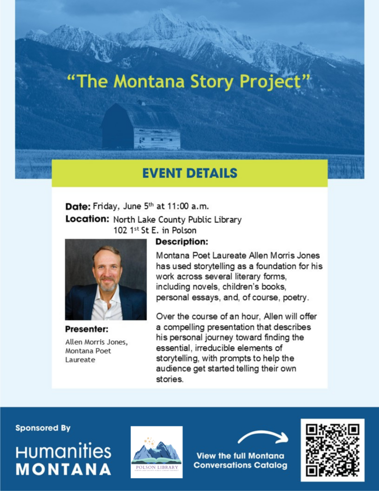 "The Montana Story Project" Event Details Date: Friday, June 5th at 11:00 a.m. Location: North Lake County Public Library 102 1st St E. in Polson Description: Montana Poet Laureate Allen Morris Jones has used storytelling as a foundation for his work across several literary forms, including novels, children’s books, personal essays, and, of course, poetry. Over the course of an hour, Allen will offer a compelling presentation that describes his personal journey toward finding the essential, irreducible elements of storytelling, with prompts to help the audience get started telling their own stories. Presenter: Allen Morris Jones, Montana Poet Laureate Sponsored by Humanities Montana View the full Montana Conversations Catalog by scanning the QR code.