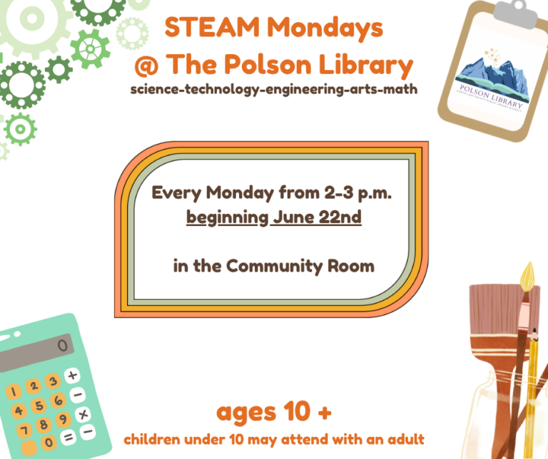 S.T.E.A.M. Mondays @ The Polson Library. Science-technology-engineering-arts-math. Begins June 22nd and continues every Monday from 3-4 p.m. in the Community Room. Ages 10+ (children under 10 may attend with an adult).
