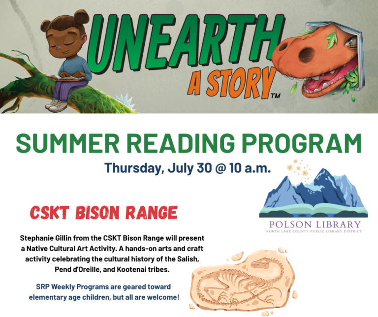Unearth a Story Summer Reading Program Thursday, July 30 at 10 a.m. CSKT Bison Range. Stephanie Gillin from the CSKT Bison Range will present a Native Cultural Art Activity. A hands-on arts and craft activity celebrating the cultural history of the Salish, Pend d'Oreille, and Kootenai tribes. SRP Weekly Programs are geared toward elementary age children, but all are welcome!