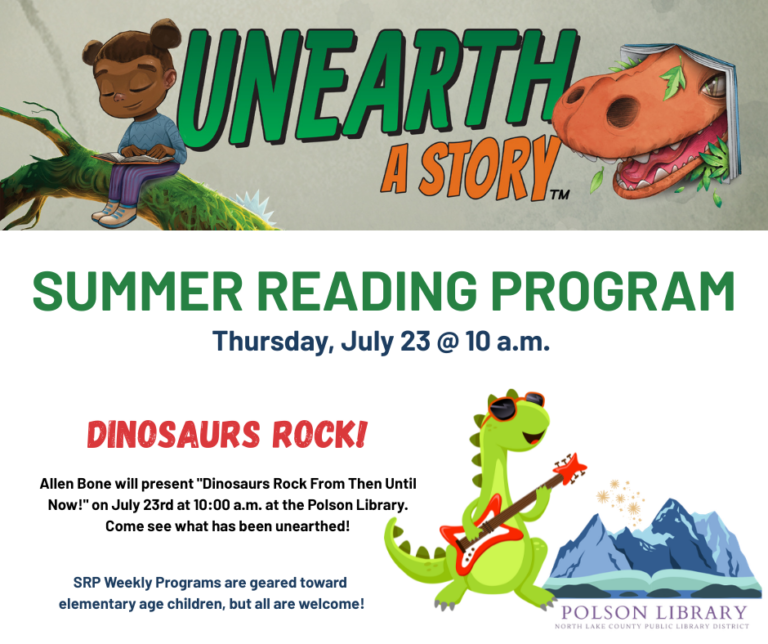 Unearth a Story Summer Reading Program Thursday, July 23 at 10 a.m. Dinosaurs Rock! Allen Bone will present "Dinosaurs Rock From Then Until Now!" on July 23rd at 10:00 a.m. at the Polson Library. Come see what has been unearthed! SRP Weekly Programs are geared toward elementary age children, but all are welcome!