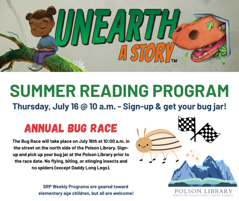 Unearth a Story Summer Reading Program Thursday, July 16 at 10 a.m. Sign-up and get your bug jar! Annual Bug Race. The bug race will take place on July 16th at 10 a.m. in the street on the north side of the Polson Library. Sign-up and pick up your bug jar at the Polson Library prior to the race date. No flying, biting, or stinging insects and no spiders (except Daddy Long Legs). SRP Weekly Programs are geared toward elementary age children, but all are welcome!
