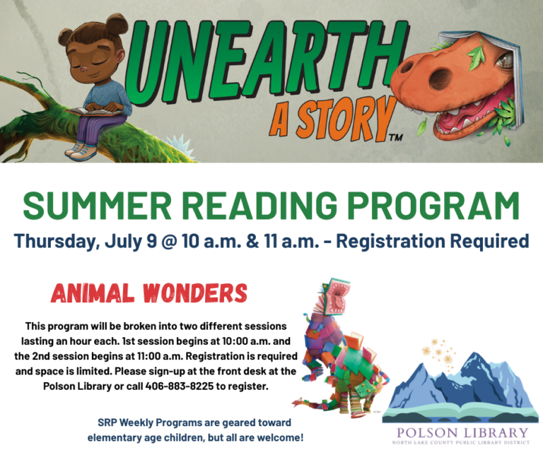 Unearth a Story Summer Reading Program Thursday, July 9 at 10 a.m. & 11 a.m. Registration required. Animal Wonders. This program will be broken into two different sessions lasting an hour each. 1st session begins at 10 a.m. and the 2nd session begins at 11 a.m. Registration is required and space is limited. Please sign-up at the front desk at the Polson Library or call 406-883-8225 to register. SRP Weekly Programs are geared toward elementary age children, but all are welcome!