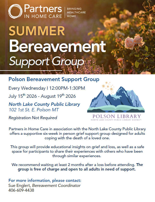 Partners in Home Care Bringing Healthcare Home and Polson Library North Lake County Public Library District logo images. Summer Bereavement Support Group. Partners in Home Care in association with the North Lake County Public Library offers a supportive six-week in person grief support group designed for adults coping with the death of a loved one. This group will provide educational insights on grief and loss, as well as a safe space for participants to share their experiences with others who have been through similar experiences. We recommend waiting at least 2 months after a loss before attending. The group is free of charge and open to all adults in need of support. July 15, 2026 - August 19, 2026 Polson Grief Support Group Every Wednesday I 12:00PM-1:30PM North Lake County Public Library 102 1st St. E. Polson MT For more information, please contact: Sue Englert, Bereavement Coordinator 406-609-4438 Registration Not Required