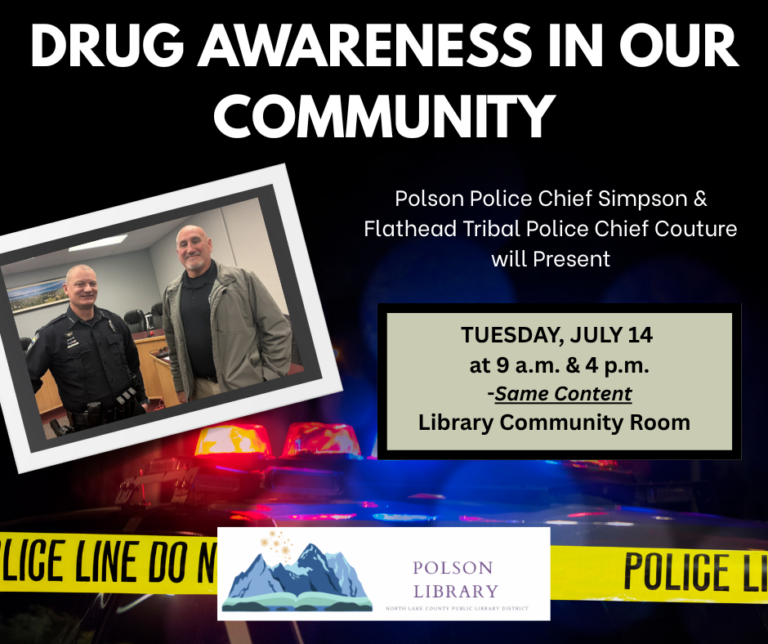 Drug Awareness Presentation and Community Update with Polson Chief of Police George Simpson and Flathead Tribal Chief of Police Craige Couture. The North Lake County Public Library District invites the public to a free Drug Awareness and Community presentation by the Polson Police Department and the Flathead Tribal Police on Tuesday, July 14th at the library in Polson. Two sessions will be offered: one at 9:00 a.m. and another at 4:00 p.m. Both sessions will feature the same content. This important community presentation will provide updates on historical drug cases and current drug trends affecting the Flathead Reservation. The session aims to raise awareness and foster community involvement in addressing the ongoing challenges related to drug activity in the area. Attendance is free and open to the public.