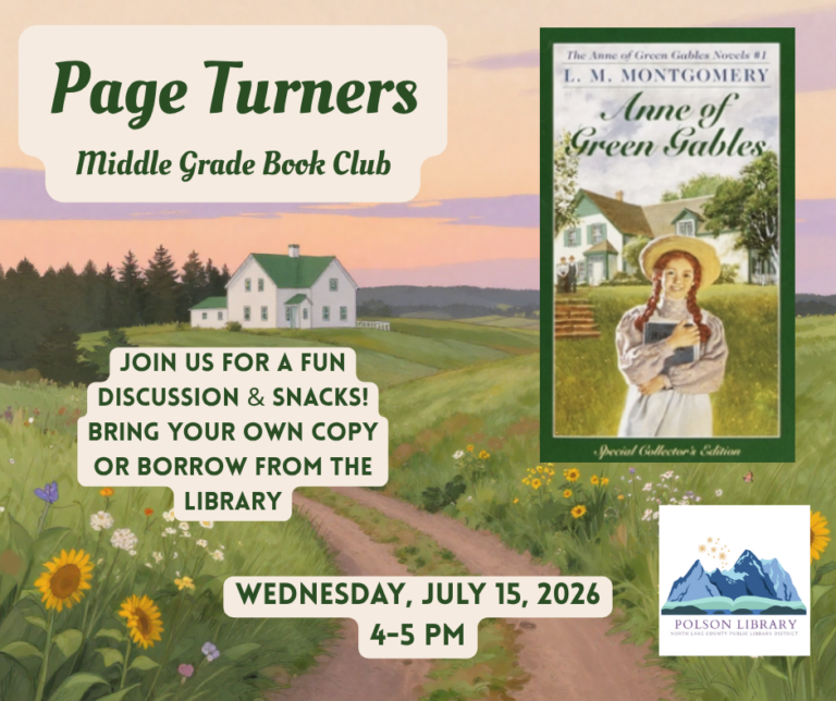 Page Turners Middle Grade Book Club Anne of Green Gables by LM Montgomery. Join us for a fun discussion & snacks! Bring your own copy or borrow from the library. Wednesday, July 15, 2026 4 to 5 p.m. Polson Library.