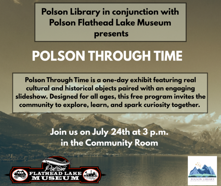 Polson Library in conjunction with Polson Flathead Lake Museum presents: POLSON THROUGH TIME Polson Through Time is a one-day exhibit featuring real cultural and historical objects paired with an engaging slideshow. Designed for all ages, this free program invites the community to explore, learn, and spark curiosity together. Join us on July 24th at 3 p.m. in the Community Room.