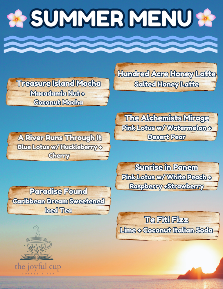 Joyful Cup Summer Drink Menu. New Summer Menu @ The Joyful Cup, Located in The Polson Library Treasure Island Mocha: Macadamia Nut + Coconut Mocha A River Runs Through It: Blue Lotus w/Huckleberry + Cherry Paradise Found: Caribbean Dream Sweetened Iced Tea Hundred Acre Honey Latte: Salted Honey Latte The Alchemists Mirage: Pink Lotus w/Watermelon + Desert Pear Sunrise in Panem: Pink Lotus w/White Peach + Raspberry + Strawberry Te Fiti Fizz: Lime + Coconut Italian Soda
