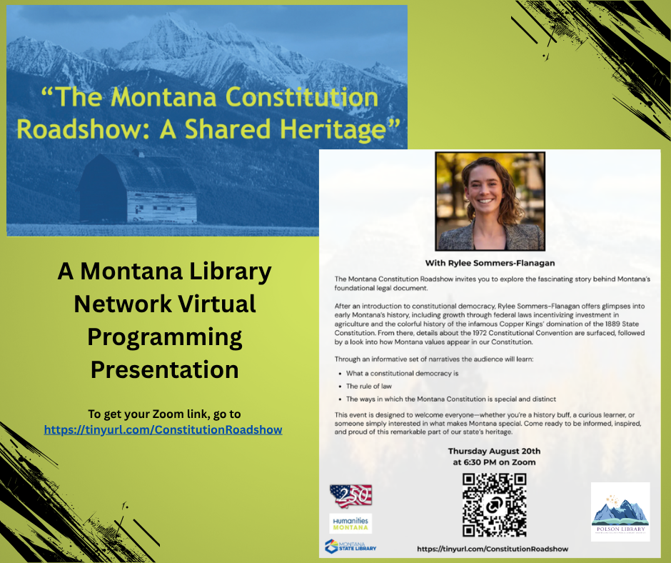 August 20th at 6:30 PM "The Montana Constitution Roadshow: A Shared Heritage" A Montana Library Network Virtual Programming Presentation with Rylee Sommers-Flanagan. The Montana Constitution Roadshow invites you to explore the Fascinating story behind Montana's foundational legal document. After an introduction to constitutional democracy, Rylee Sommers-Flanagan offers glimpses into early Montana's history, including growth through federal laws incentivizing investment in agriculture and the colorful history of the infamous Copper Kings' domination of the 1889 State Constitution. From There, Details about the 1972 Constitutional Convention are surfaced, followed by a look into how Montana values appear in our Constitution. Through an informative set of narratives the audience will learn: • What a constitutional democracy is • The rule of law • The ways in which the Montana Constitution is special and distinct This event is designed to welcome everyone - whether you're a history buff, a curious learner, or someone simply interested in what makes Montana special. Come ready to be informed, inspired, and proud of this remarkable part of our state's heritage. Thursday August 20th at 6:30 PM on Zoom. To get your Zoom link, go to https://tinyurl.com/ConstitutionRoadshow