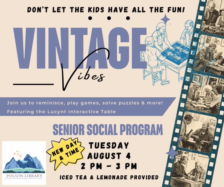 New day & time. Tuesday, August 4 at 2 p.m. Vintage Vibes Don't let the kids have all the fun! Join us to reminisce, play games, solve puzzles and more. Featuring the Lucynt Interactive Table. No registration is required. This program will be taking place in the Community Room at the Polson Library.