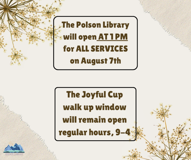 The Polson Library will open at 1 PM for ALL SERVICES on August 7th. The Joyful Cup walk up window will remain open regular hours, 9-4
