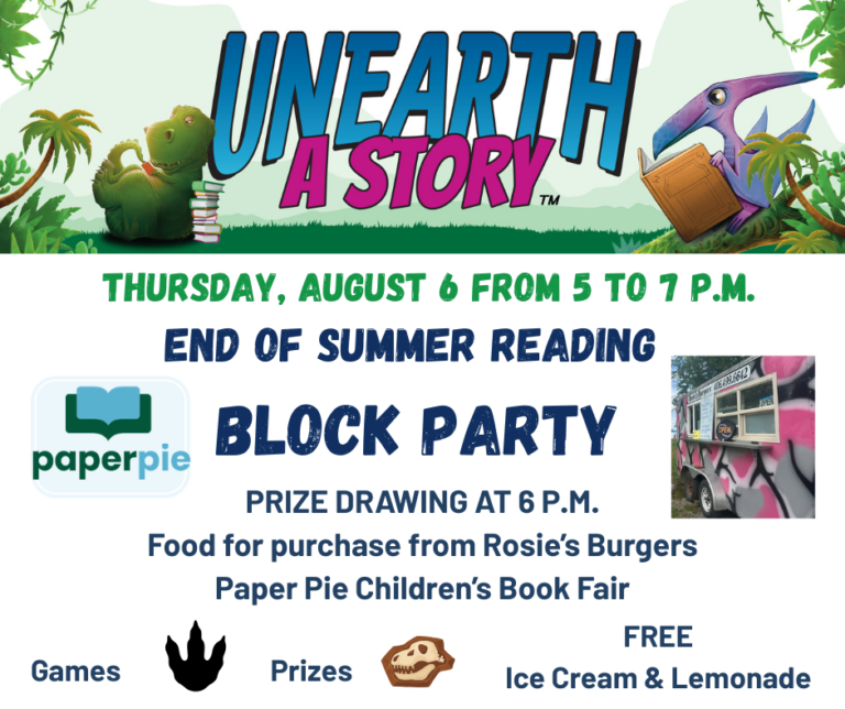 Unearth a Story. Thursday, August 6 from 5 to 7 p.m. End of Summer Reading Block Party. Prize Drawing at 6 p.m. Food for purchase from Rosie's Burgers. Paper Pie Children's Book Fair. Games, Prizes, Free Ice Cream and Lemonade.