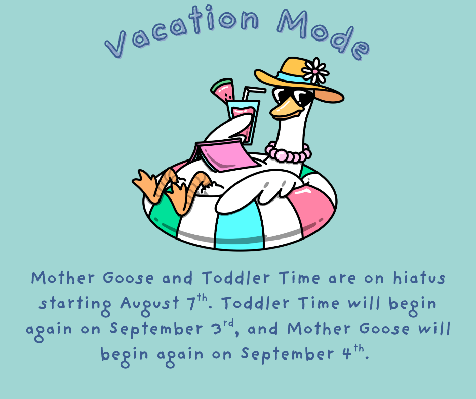 Vacation mode. Mother Goose and Toddler Time are on hiatus starting August 7th. Toddler Time will begin again on September 3rd and Mother Goose on September 4th.