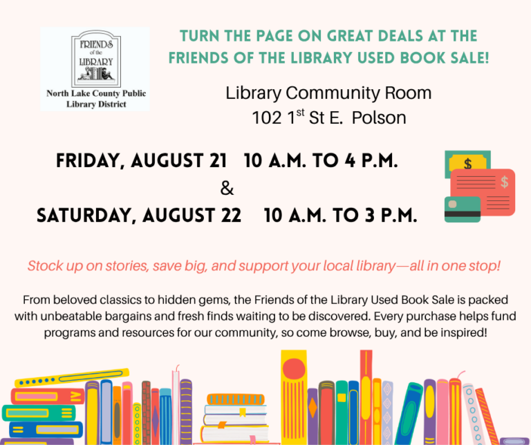 August 21 & 22 – Book Sale Turn the Page on Great Deals at the Friends of the Library Used Book Sale! Library Community Room 102 1st St E. Polson. Friday, August 21 10 a.m. to 4 p.m. & Saturday, August 22 10 a.m. to 3 p.m. Stock up on stories, save big, and support your local library—all in one stop! From beloved classics to hidden gems, the Friends of the Library Used Book Sale is packed with unbeatable bargains and fresh finds waiting to be discovered. Every purchase helps fund programs and resources for our community, so come browse, buy, and be inspired!