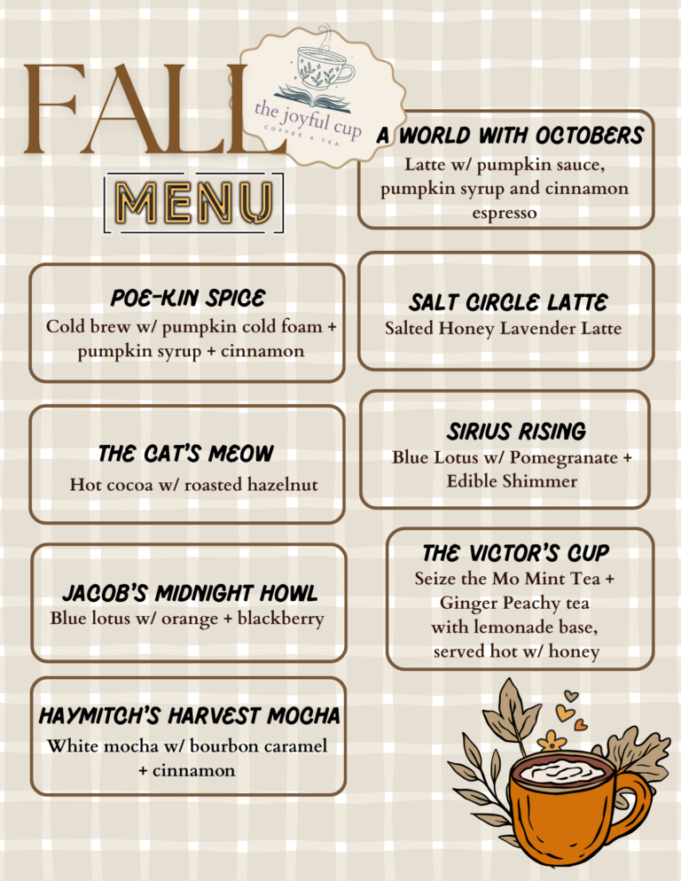 The Fall Menu has dropped at The Joyful Cup, located in the Polson Library! Poe-Kin Spice: Cold brew w/pumpkin cold foam + pumpkin syrup + cinnamon The Cat's Meow: Hot cocoa w/roasted hazelnut Jacob's Midnight Howl: Blue Lotus w/orange + blackberry Haymitch's Harvest Mocha: White mocha w/bourbon caramel + cinnamon A World With Octobers: Latte w/pumpkin sauce +pumpkin syrup and cinnamon espresso Salt Circle Latte: Salted Honey Lavender Latte Sirius Rising: Blue Lotus w/Pomegranate + Edible Shimmer The Victor's Cup: Seize the Mo Mint Tea + Ginger Peachy tea, with lemonade base, served hot w/honey