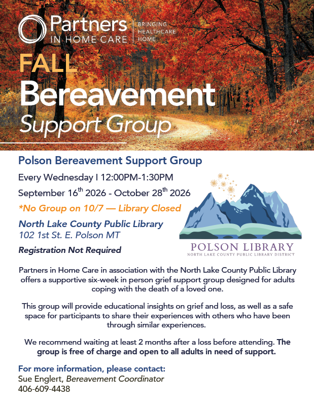 Grief Support Group Partners in Home Care Bringing Health Home. Fall Bereavement Support Group. Polson Bereavement Support Group September 16th 2026 - October 28th 2026 Every Wednesday I 12:00PM-1:30PM North Lake County Public Library 102 1st St. E. Polson MT Registration Not Required *No Group on 10/7 — Library Closed Partners in Home Care in association with the North Lake County Public Library offers a supportive six-week in person grief support group designed for adults coping with the death of a loved one. This group will provide educational insights on grief and loss, as well as a safe space for participants to share their experiences with others who have been through similar experiences. We recommend waiting at least 2 months after a loss before attending. The group is free of charge and open to all adults in need of support. For more information, please contact: Sue Englert, Bereavement Coordinator 406-609-4438