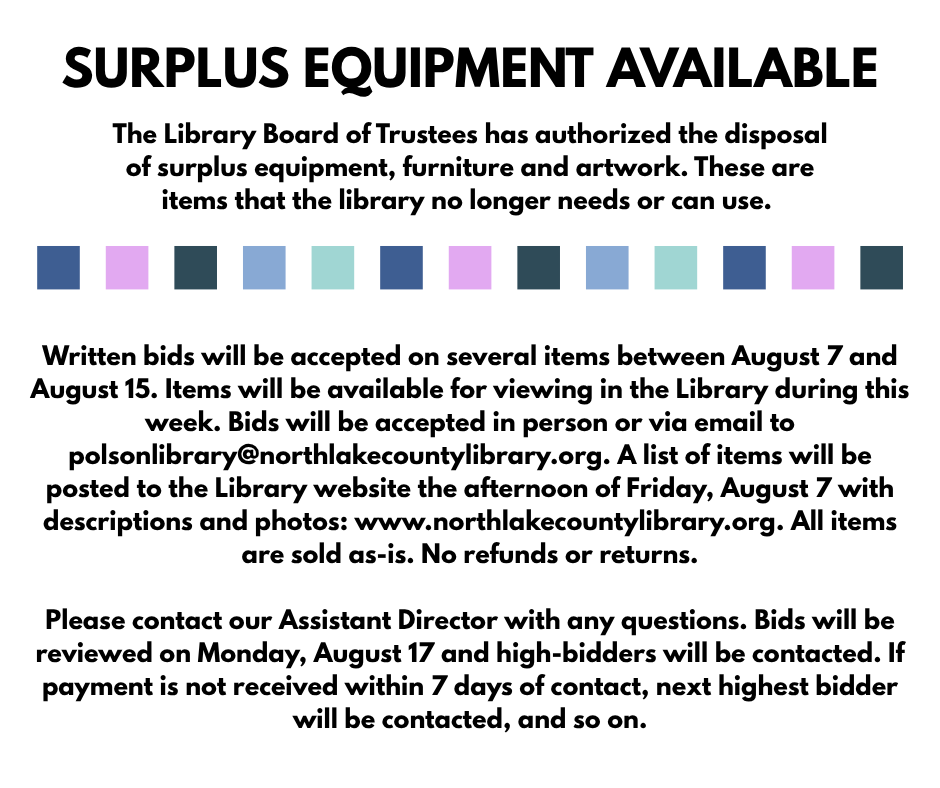SURPLUS EQUIPMENT AVAILABLE. The Library Board of Trustees has authorized the disposal of surplus equipment, furniture and artwork. These are items that the library no longer needs or can use. Written bids will be accepted on several items between August 7 and August 15. Items will be available for viewing in the Library during this week. Bids will be accepted in person or via email to polsonlibrary@northlakecountylibrary.org. A list of items will be posted to the Library website the afternoon of Friday, August 7 with descriptions and photos: www.northlakecountylibrary.org. All items are sold as-is. No refunds or returns. Please contact our Assistant Director with any questions. Bids will be reviewed on Monday, August 17 and high-bidders will be contacted. If payment is not received within 7 days of contact, next highest bidder will be contacted, and so on.