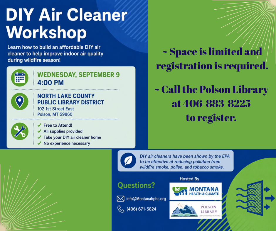 DIY Air Cleaner Workshop Date: Wednesday, September 9th at 4:00 pm North Lake County Public Library District 102 1st Street East – Polson, MT 59860 DIY Air Cleaner Workshop Learn how to build an affordable DIY air cleaner to help improve indoor air quality during wildfire season! Free to Attend! All supplies provided Take your DIY air cleaner home No experience necessary Space is limited and registration is required. Call the Polson Library at 406-883-8225 to register. DIY air cleaners have been shown by the EPA to be effective at reducing pollution from wildfire smoke, pollen, ,and tobacco smoke. Questions? Email at info@Montanahphc.org or call (406)671-5824 Hosted by Montana Health & Climate and the Polson Library.