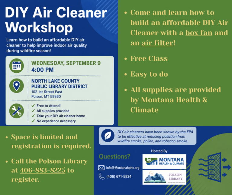 DIY Air Cleaner Workshop Date: Wednesday, September 9th at 4:00 pm North Lake County Public Library District 102 1st Street East – Polson, MT 59860 DIY Air Cleaner Workshop Learn how to build an affordable DIY air cleaner to help improve indoor air quality during wildfire season! Free to Attend! All supplies provided Take your DIY air cleaner home No experience necessary Space is limited and registration is required. Call the Polson Library at 406-883-8225 to register. DIY air cleaners have been shown by the EPA to be effective at reducing pollution from wildfire smoke, pollen, ,and tobacco smoke. Questions? Email at info@Montanahphc.org or call (406)671-5824 Hosted by Montana Health & Climate and the Polson Library. You get a box fan and air filter to take home.