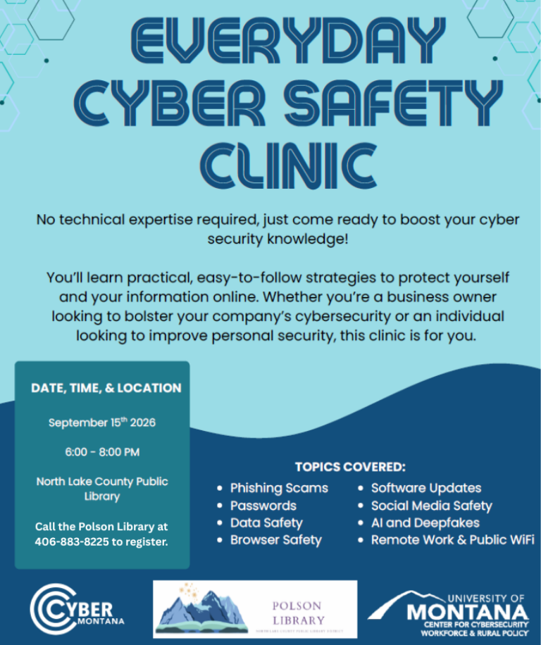 Everyday Cyber Safety Clinic September 15th, 2026 from 6-8 pm North Lake County Public Library Register Today! Call the Polson Library at 406-883-8225 to register or scan QR Code Topics Covered: Phishing Scams, Passwords, Data Safety, Browser Safety, Software Updates, Social Media Safety, AI and Deepfakes, Remote Work & Public WiFi Topics can be adjusted based on each group’s needs and interests. Clinics are at no cost to the attendees. Sponsored by the Polson Library in conjunction with CyberMontana and The U of M Center for Cybersecurity Workforce and Rural Policy
