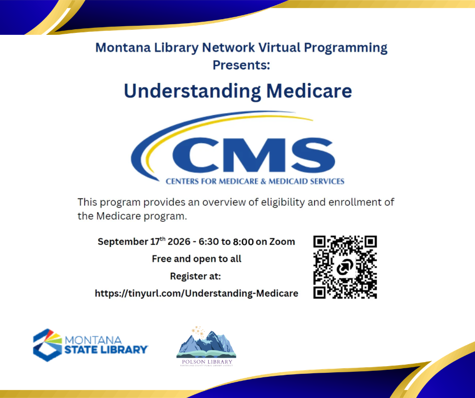 Montana Library Network Virtual Programming Presents: Understanding Medicare CMS Centers For Medicare & Medicaid Services This program provides an overview of eligibility and enrollment of the Medicare program. September 17th 2026 – 6:00 to 8:00 on Zoom. Free and open to all. Register at: https://tinyurl.com/Understanding-Medicare Montana State Library Polson Library