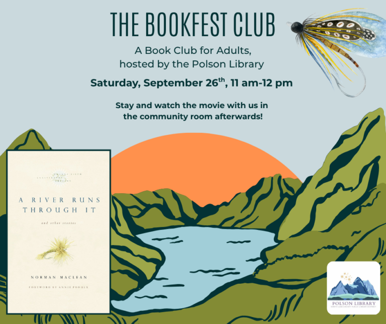 The Bookfest Club: A book club for adults hosted by the Polson Library Saturday, September 26th from 11 am-12 pm we'll be discussing A River Runs Through It by Norman Maclean. Stay and watch the movie with us in the community room afterwards at 1 pm!